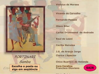Vinícius de Moraes
Vicente de Carvalho
Fernando Pessoa
Olavo Bilac
Carlos Drummond de Andrade
Raul de Leoni
Cecília Meireles
J.G. de Araujo Jorge
Clarice Lispector
Chico Buarque de Holanda
Francisco Otaviano
Escolha o poeta ou
siga em seqüência SAIR
SAIR
Cora Coralina
 