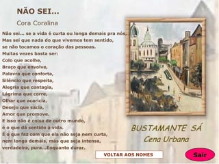 Não sei... se a vida é curta ou longa demais pra nós,
Mas sei que nada do que vivemos tem sentido,
se não tocamos o coração das pessoas.
Muitas vezes basta ser:
Colo que acolhe,
Braço que envolve,
Palavra que conforta,
Silêncio que respeita,
Alegria que contagia,
Lágrima que corre,
Olhar que acaricia,
Desejo que sacia,
Amor que promove.
E isso não é coisa de outro mundo,
é o que dá sentido à vida.
É o que faz com que ela não seja nem curta,
nem longa demais, mas que seja intensa,
verdadeira, pura...Enquanto durar.
NÃO SEI...
Cora Coralina
VOLTAR AOS NOMES Sair
 