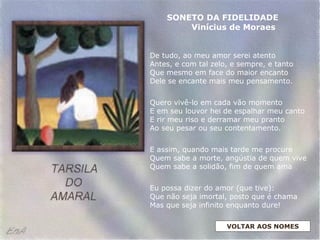 De tudo, ao meu amor serei atento
Antes, e com tal zelo, e sempre, e tanto
Que mesmo em face do maior encanto
Dele se encante mais meu pensamento.
Quero vivê-lo em cada vão momento
E em seu louvor hei de espalhar meu canto
E rir meu riso e derramar meu pranto
Ao seu pesar ou seu contentamento.
E assim, quando mais tarde me procure
Quem sabe a morte, angústia de quem vive
Quem sabe a solidão, fim de quem ama
Eu possa dizer do amor (que tive):
Que não seja imortal, posto que é chama
Mas que seja infinito enquanto dure!
SONETO DA FIDELIDADE
Vinícius de Moraes
VOLTAR AOS NOMES
 