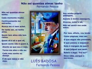 Não sei quantas almas tenho
Fernando Pessoa
Não sei quantas almas
tenho.
Cada momento mudei.
Continuamente me
estranho.
Nunca me vi nem achei.
De tanto ser, só tenho
alma.
Quem tem alma não tem
calma.
Quem vê é só o que vê,
Quem sente não é quem é,
Atento ao que sou e vejo,
Torno-me eles e não eu.
Cada meu sonho ou
desejo
É do que nasce e não
meu.
Sou minha própria
paisagem,
Assisto à minha passagem,
Diverso, móbil e só,
Não sei sentir-me onde
estou.
Por isso, alheio, vou lendo
Como páginas, meu ser.
O que segue não prevendo,
O que passou a esquecer.
Noto à margem do que li
O que julguei que senti.
Releio e digo: “Fui eu?”
Deus sabe, porque o
escreveu.
LUÍS BADOSA
Fernando Pessoa
 