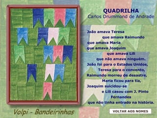 QUADRILHA
Carlos Drummond de Andrade
João amava Teresa
que amava Raimundo
que amava Maria
que amava Joaquim
que amava Lili
que não amava ninguém.
João foi para o Estados Unidos,
Teresa para o convento,
Raimundo morreu de desastre,
Maria ficou para tia,
Joaquim suicidou-se
e Lili casou com J. Pinto
Fernandes
que não tinha entrado na história.
VOLTAR AOS NOMES
 