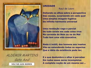 UNIDADE
Raul de Leoni
Deitando os olhos sobre a perspectiva
Das cousas, surpreendo em cada qual
Uma simples imagem fugitiva
Da infinita harmonia universal
Uma revelação vaga e parcial
De tudo existe em cada coisa viva:
Na corrente do Bem ou na do Mal
Tudo tem uma vida evocativa.
Nada é inútil; dos homens aos insetos
Vão-se estendendo todos os aspectos
Que a idéia da existência pode ter;
E o que deslumbra o olhar é perceber
Em todos esses seres incompletos
A completa noção de um mesmo ser...
VOLTAR AOS NOMES
 