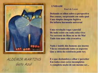 UNIDADE
             Raul de Leoni
Deitando os olhos sobre a perspectiva
Das cousas, surpreendo em cada qual
Uma simples imagem fugitiva
Da infinita harmonia universal


Uma revelação vaga e parcial
De tudo existe em cada coisa viva:
Na corrente do Bem ou na do Mal
Tudo tem uma vida evocativa.


Nada é inútil; dos homens aos insetos
Vão-se estendendo todos os aspectos
Que a idéia da existência pode ter;


E o que deslumbra o olhar é perceber
Em todos esses seres incompletos
A completa noção de um mesmo ser...
 