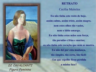 RETRATO
             Cecília Meireles

      Eu não tinha este rosto de hoje,
  assim calmo, assim triste, assim magro,
         nem estes olhos tão vazios,
            nem o lábio amargo.
    Eu não tinha estas mãos sem força,
        tão paradas e frias e mortas;
eu não tinha este coração que nem se mostra.
       Eu não dei por esta mudança,
      tão simples, tão certa, tão fácil:
      - Em que espelho ficou perdida
               a minha face?
 
