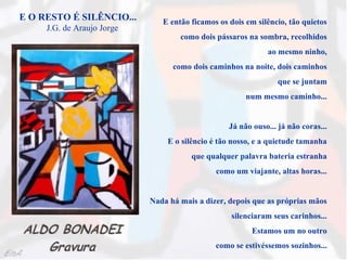 E O RESTO É SILÊNCIO...        E então ficamos os dois em silêncio, tão quietos
     J.G. de Araujo Jorge
                                    como dois pássaros na sombra, recolhidos
                                                             ao mesmo ninho,
                                  como dois caminhos na noite, dois caminhos
                                                                que se juntam
                                                       num mesmo caminho...


                                                  Já não ouso... já não coras...
                                E o silêncio é tão nosso, e a quietude tamanha
                                       que qualquer palavra bateria estranha
                                              como um viajante, altas horas...


                            Nada há mais a dizer, depois que as próprias mãos
                                                   silenciaram seus carinhos...
                                                         Estamos um no outro
                                              como se estivéssemos sozinhos...
 