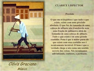 CLARICE LISPECTOR


              Precisão

 O que me tranqüiliza é que tudo o que
     existe, existe com uma precisão
absoluta. O que for do tamanho de uma
cabeça de alfinete não transborda nem
    uma fração de milímetro além do
  tamanho de uma cabeça de alfinete.
   Tudo o que existe é de uma grande
 exatidão. Pena é que a maior parte do
    que existe com essa exatidão nos é
 tecnicamente invisível. O bom é que a
 verdade chega a nós como um sentido
   secreto das coisas. Nós terminamos
  adivinhando, confusos, a perfeição.
 
