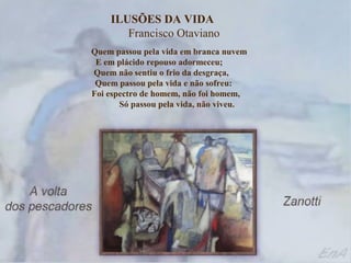 ILUSÕES DA VIDA
       Francisco Otaviano
Quem passou pela vida em branca nuvem
 E em plácido repouso adormeceu;
Quem não sentiu o frio da desgraça,
 Quem passou pela vida e não sofreu:
Foi espectro de homem, não foi homem,
       Só passou pela vida, não viveu.
 