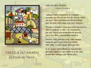 AH! OS RELÓGIOS
        Mário Quintana

Amigos, não consultem os relógios
quando um dia eu me for de vossas vidas
em seus fúteis problemas tão perdidas
que até parecem mais uns necrológios...
Porque o tempo é uma invenção da morte:
não o conhece a vida - a verdadeira -
em que basta um momento de poesia
para nos dar a eternidade inteira.
Inteira, sim, porque essa vida eterna
somente por si mesma é dividida:
não cabe, a cada qual, uma porção.
E os Anjos entreolham-se espantados
quando alguém - ao voltar a si da vida -
acaso lhes indaga que horas são...
 