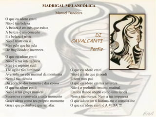 MADRIGAL MELANCÓLICA
                               Manuel Bandeira
O que eu adoro em ti
Não é tua beleza
A beleza é em nós que existe
A beleza é um conceito
E a beleza é triste                            DI
Não é triste em si                     CAVALCANTI
Mas pelo que há nela
De fragilidade e incerteza                         Perfis
O que eu adoro em ti
Não é a tua inteligência
Mas é o espírito sutil
Tão ágil e tão luminoso                O que eu adoro em ti
Ave solta no céu matinal da montanha   Não é a mãe que já perdi
Nem é tua ciência                      E nem meu pai
Do coração dos homens e das coisas     O que eu adoro em tua natureza
O que eu adoro em ti                   Não é o profundo instinto matinal
Não é a tua graça musical              Em teu flanco aberto como uma ferida
Sucessiva e renovada a cada momento    Nem a tua pureza. Nem a tua impureza
Graça aérea como teu próprio momento   O que adoro em ti lastima-me e consola-me
Graça que perturba e que satisfaz      O que eu adoro em ti é A VIDA !!!
 