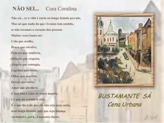NÃO SEI...                  Cora Coralina
Não sei... se a vida é curta ou longa demais pra nós,
Mas sei que nada do que vivemos tem sentido,
se não tocamos o coração das pessoas.
Muitas vezes basta ser:
Colo que acolhe,
Braço que envolve,
Palavra que conforta,
Silêncio que respeita,
Alegria que contagia,
Lágrima que corre,
Olhar que acaricia,
Desejo que sacia,
Amor que promove.
E isso não é coisa de outro mundo,
é o que dá sentido à vida.
É o que faz com que ela não seja nem curta,
nem longa demais, mas que seja intensa,
verdadeira, pura...Enquanto durar.
 