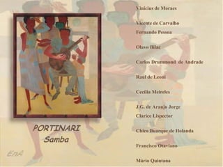 Vinícius de Moraes


Vicente de Carvalho
Fernando Pessoa


Olavo Bilac


Carlos Drummond de Andrade


Raul de Leoni


Cecília Meireles


J.G. de Araujo Jorge
Clarice Lispector


Chico Buarque de Holanda


Francisco Otaviano


Mário Quintana
 