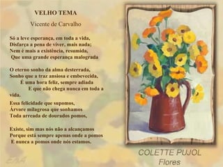 VELHO TEMA
        Vicente de Carvalho

Só a leve esperança, em toda a vida,
Disfarça a pena de viver, mais nada;
Nem é mais a existência, resumida,
Que uma grande esperança malograda

O eterno sonho da alma desterrada,
Sonho que a traz ansiosa e embevecida,
     É uma hora feliz, sempre adiada
        E que não chega nunca em toda a
vida.
Essa felicidade que supomos,
Árvore milagrosa que sonhamos
Toda arreada de dourados pomos,

Existe, sim mas nós não a alcançamos
Porque está sempre apenas onde a pomos
E nunca a pomos onde nós estamos.
 