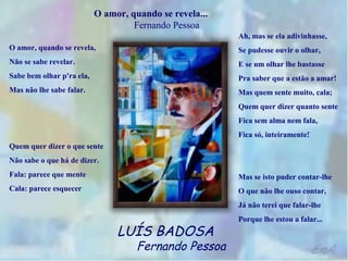 O amor, quando se revela...
                                    Fernando Pessoa
                                                         Ah, mas se ela adivinhasse,
O amor, quando se revela,                                Se pudesse ouvir o olhar,
Não se sabe revelar.                                     E se um olhar lhe bastasse
Sabe bem olhar p'ra ela,                                 Pra saber que a estão a amar!
Mas não lhe sabe falar.                                  Mas quem sente muito, cala;
                                                         Quem quer dizer quanto sente
                                                         Fica sem alma nem fala,
                                                         Fica só, inteiramente!
Quem quer dizer o que sente
Não sabe o que há de dizer.
Fala: parece que mente                                   Mas se isto puder contar-lhe
Cala: parece esquecer                                    O que não lhe ouso contar,
                                                         Já não terei que falar-lhe
                                                         Porque lhe estou a falar...
                                LUÍS BADOSA
                                     Fernando Pessoa
 