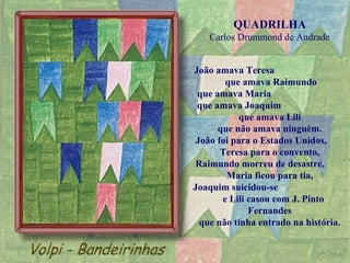 QUADRILHA
    Carlos Drummond de Andrade


João amava Teresa
        que amava Raimundo
 que amava Maria
 que amava Joaquim
           que amava Lili
      que não amava ninguém.
 João foi para o Estados Unidos,
       Teresa para o convento,
Raimundo morreu de desastre,
        Maria ficou para tia,
Joaquim suicidou-se
       e Lili casou com J. Pinto
              Fernandes
  que não tinha entrado na história.
 