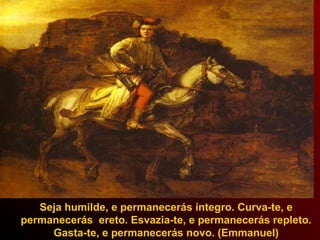 Seja humilde, e permanecerás íntegro. Curva-te, e
permanecerás ereto. Esvazia-te, e permanecerás repleto.
Gasta-te, e permanecerás novo. (Emmanuel)
 