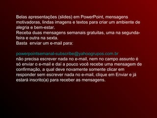 Belas apresentações (slides) em PowerPoint, mensagens
motivadoras, lindas imagens e textos para criar um ambiente de
alegria e bem-estar.
Receba duas mensagens semanais gratuitas, uma na segunda-
feira e outra na sexta.
Basta enviar um e-mail para:
powerpointsemanal-subscribe@yahoogrupos.com.br
não precisa escrever nada no e-mail, nem no campo assunto é
só enviar o e-mail e daí a pouco você recebe uma mensagem de
confirmação, a qual deve novamente somente clicar em
responder sem escrever nada no e-mail, clique em Enviar e já
estará inscrito(a) para receber as mensagens.
 