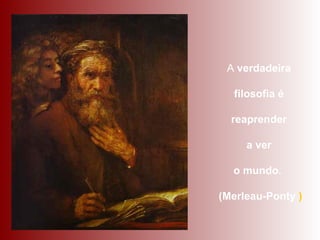 A verdadeira
filosofia é
reaprender
a ver
o mundo.
(Merleau-Ponty )
 