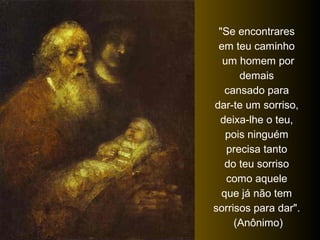 "Se encontrares
em teu caminho
um homem por
demais
cansado para
dar-te um sorriso,
deixa-lhe o teu,
pois ninguém
precisa tanto
do teu sorriso
como aquele
que já não tem
sorrisos para dar".
(Anônimo)
 