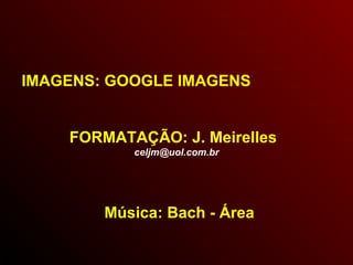 IMAGENS: GOOGLE IMAGENS
FORMATAÇÃO: J. Meirelles
celjm@uol.com.br
Música: Bach - Área
 