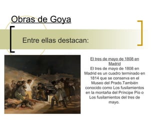 Obras de Goya
Entre ellas destacan:
El tres de mayo de 1808 en
Madrid
El tres de mayo de 1808 en
Madrid es un cuadro terminado en
1814 que se conserva en el
Museo del Prado.También
conocido como Los fusilamientos
en la montaña del Príncipe Pío o
Los fusilamientos del tres de
mayo.

 