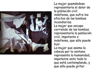 La mujer quemándose representaría el dolor de la población civil indefensa, que sufre los efectos de las bombas incendiarias.  La mujer que escapa corriendo de las bombas representaría la población civil, impotente e indefensa, que sólo puede huir.  La mujer   que asoma la cabeza por la ventana representa la humanidad, impotente ante todo lo que está contemplando, y que sólo puede gritar.  