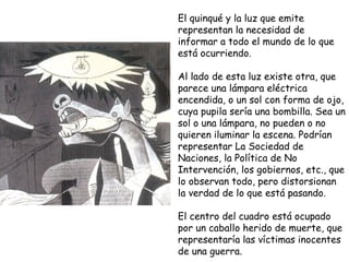 El quinqué y la luz que emite representan la necesidad de informar a todo el mundo de lo que está ocurriendo. Al lado de esta luz existe otra, que parece una lámpara eléctrica encendida, o un sol con forma de ojo, cuya pupila sería una bombilla. Sea un sol o una lámpara, no pueden o no quieren iluminar la escena. Podrían representar La Sociedad de Naciones, la Política de No Intervención, los gobiernos, etc., que lo observan todo, pero distorsionan la verdad de lo que está pasando. El centro del cuadro está ocupado por un caballo herido de muerte, que representaría las víctimas   inocentes de una guerra.  