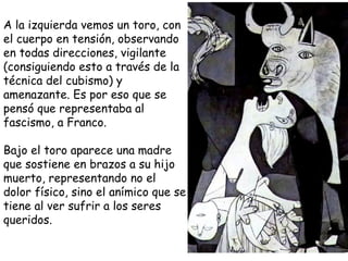 A la izquierda vemos un toro, con el cuerpo en tensión, observando en todas direcciones, vigilante (consiguiendo esto a través de la técnica del cubismo) y amenazante. Es por eso que se pensó que representaba al fascismo, a Franco. Bajo el toro aparece una madre que sostiene en brazos a su hijo muerto, representando no el dolor   físico, sino el anímico que se tiene al ver sufrir a los seres queridos.  