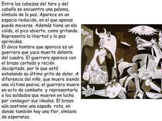 Entre las cabezas del toro y del caballo se encuentra una paloma, símbolo de la paz. Aparece en un espacio reducido, en el que apenas puede moverse. Además tiene un ala caída, el pico abierto, como gritando. Representa la libertad y la paz oprimidas.  El único hombre que aparece es un guerrero que yace muerto delante del cuadro. El guerrero aparece con el brazo cortado y recién decapitado, por lo que está exhalando su último grito de dolor. A diferencia del niño, que muere siendo una víctima pasiva, el guerrero muere en acto de combate  y representaría a los soldados que mueren en lucha por conseguir sus ideales. El brazo aún sostiene una espada  rota, en donde también hay una flor, símbolo de esperanza. 