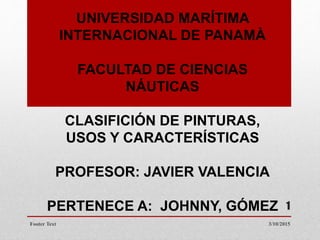 UNIVERSIDAD MARÍTIMA
INTERNACIONAL DE PANAMÀ
FACULTAD DE CIENCIAS
NÁUTICAS
CLASIFICIÓN DE PINTURAS,
USOS Y CARACTERÍSTICAS
PROFESOR: JAVIER VALENCIA
PERTENECE A: JOHNNY, GÓMEZ
3/10/2015Footer Text
1
 