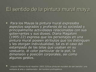 El sentido de la pintura mural maya

    Para los Mayas la pintura mural expresaba
    aspectos sagrados y profanos de su sociedad y
    principalmente actividades relacionadas con sus
    gobernantes y sus dioses. Diana Magaloni
    (1995:22) expresa que los personajes en una
    pintura mural poseen atributos que los distinguen
    y les otorgan individualidad, tal es el caso del
    estampado de las telas que usaban en su
    vestuario, el color particular de la piel, la
    dimensión y posición corporales, así como
    algunos gestos.

    Urquizú Mónica Hurst Heather 2003.325Las pinturas murales de san bartolo: una
    ventana al arte y cosmovisión del hombre prehispánico
 