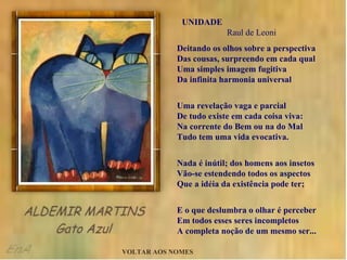 UNIDADE  Raul de Leoni Deitando os olhos sobre a perspectiva Das cousas, surpreendo em cada qual Uma simples imagem fugitiva Da infinita harmonia universal Uma revelação vaga e parcial De tudo existe em cada coisa viva: Na corrente do Bem ou na do Mal Tudo tem uma vida evocativa. Nada é inútil; dos homens aos insetos Vão-se estendendo todos os aspectos Que a idéia da existência pode ter; E o que deslumbra o olhar é perceber Em todos esses seres incompletos A completa noção de um mesmo ser... VOLTAR AOS NOMES 
