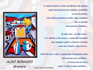 E então ficamos os dois em silêncio, tão quietos  como dois pássaros na sombra, recolhidos  ao mesmo ninho,  como dois caminhos na noite, dois caminhos  que se juntam  num mesmo caminho...  Já não ouso... já não coras...  E o silêncio é tão nosso, e a quietude tamanha  que qualquer palavra bateria estranha  como um viajante, altas horas...  Nada há mais a dizer, depois que as próprias mãos  silenciaram seus carinhos...  Estamos um no outro  como se estivéssemos sozinhos...   VOLTAR AOS NOMES 