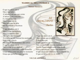 O que eu adoro em ti Não é tua beleza A beleza é em nós que existe A beleza é um conceito E a beleza é triste Não é triste em si Mas pelo que há nela De fragilidade e incerteza O que eu adoro em ti Não é a tua inteligência Mas é o espírito sutil  Tão ágil e tão luminoso Ave solta no céu matinal da montanha Nem é tua ciência Do coração dos homens e das coisas O que eu adoro em ti Não é a tua graça musical Sucessiva e renovada a cada momento Graça aérea como teu próprio momento Graça que perturba e que satisfaz O que eu adoro em ti Não é a mãe que já perdi E nem meu pai O que eu adoro em tua natureza  Não é o profundo instinto matinal Em teu flanco aberto como uma ferida Nem a tua pureza. Nem a tua impureza O que adoro em ti lastima-me e consola-me O que eu adoro em ti é A VIDA !!! MADRIGAL MELANCÓLICA Manuel Bandeira DI  CAVALCANTI Perfis VOLTAR AOS NOMES 