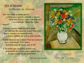 FELICIDADE  Guilherme de Almeida Ela veio bater à minha porta  e falou-me a sorrir, subindo a escada:  “Bom dia, árvore velha e desfolhada”  e eu respondi: “Bom dia, folha morta” Entrou: e nunca mais me disse nada...  Até que um dia (quando pouco importa!)  houve canções na ramaria torta  e houve bandos de noivos pela estrada... Então chamou-me e disse:“Vou-me embora!  Sou a felicidade! Vive agora  da lembrança do muito que te fiz” E foi assim que em plena primavera,  só quando ela partiu contou quem era...  E nunca mais eu me senti feliz! VOLTAR AOS NOMES 