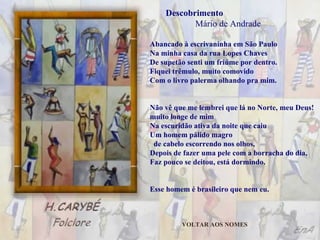 Abancado à escrivaninha em São Paulo Na minha casa da rua Lopes Chaves De supetão senti um friúme por dentro. Fiquei trêmulo, muito comovido Com o livro palerma olhando pra mim. Não vê que me lembrei que lá no Norte, meu Deus!  muito longe de mim Na escuridão ativa da noite que caiu Um homem pálido magro  de cabelo escorrendo nos olhos, Depois de fazer uma pele com a borracha do dia, Faz pouco se deitou, está dormindo. Esse homem é brasileiro que nem eu. Descobrimento  Mário de Andrade VOLTAR AOS NOMES 