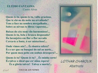 ÚLTIMO FANTASMA   Castro Alves Quem és tu, quem és tu, vulto gracioso,  Que te elevas da noite na orvalhada?  Tens a face na sombra mergulhada...  Sobre as névoas te libras vaporoso... Baixas do céu num vôo harmonioso!...  Quem és tu, bela e branca desposada?  Da laranjeira em flor a flor nevada  Cerca-te a fonte, ó ser misterioso!... Onde vimos nós?... És doutra esfera?  És o ser que eu busquei do sul ao norte...  Por quem meu peito em sonhos desespera?... Quem és tu? Quem és tu? _ És minha sorte!  És talvez o ideal que est´alma espera!  És a glória talvez!  Talvez a morte!... VOLTAR AOS NOMES 