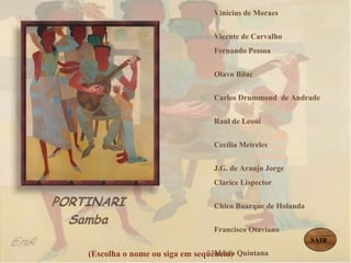 Vinícius de Moraes  Vicente de Carvalho  Fernando Pessoa  Olavo Bilac  Carlos Drummond  de Andrade  Raul de Leoni  Cecília Meireles  J.G. de Araujo Jorge  Clarice Lispector  Chico Buarque de Holanda  Francisco Otaviano  Mário Quintana  Manuel Bandeira  Guilherme de Almeida Mário de Andrade  Castro Alves   Cora Coralina   (Escolha o nome ou siga em seqüência) SAIR 