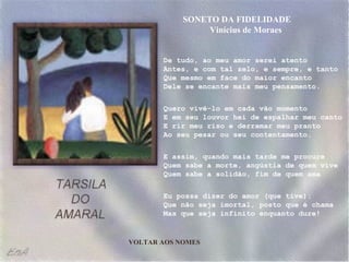 De tudo, ao meu amor serei atento Antes, e com tal zelo, e sempre, e tanto Que mesmo em face do maior encanto Dele se encante mais meu pensamento. Quero vivê-lo em cada vão momento E em seu louvor hei de espalhar meu canto E rir meu riso e derramar meu pranto Ao seu pesar ou seu contentamento. E assim, quando mais tarde me procure Quem sabe a morte, angústia de quem vive Quem sabe a solidão, fim de quem ama Eu possa dizer do amor (que tive): Que não seja imortal, posto que é chama Mas que seja infinito enquanto dure! SONETO DA FIDELIDADE  Vinícius de Moraes VOLTAR AOS NOMES 