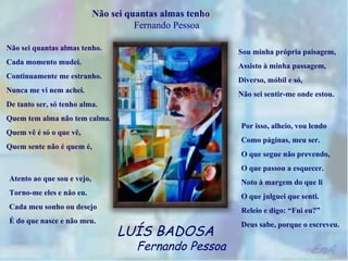Não sei quantas almas tenho  Fernando Pessoa Não sei quantas almas tenho. Cada momento mudei. Continuamente me estranho. Nunca me vi nem achei. De tanto ser, só tenho alma. Quem tem alma não tem calma. Quem vê é só o que vê, Quem sente não é quem é, Atento ao que sou e vejo, Torno-me eles e não eu. Cada meu sonho ou desejo É do que nasce e não meu. Sou minha própria paisagem, Assisto à minha passagem, Diverso, móbil e só, Não sei sentir-me onde estou. Por isso, alheio, vou lendo Como páginas, meu ser. O que segue não prevendo, O que passou a esquecer. Noto à margem do que li O que julguei que senti. Releio e digo: “Fui eu?” Deus sabe, porque o escreveu. LUÍS BADOSA   Fernando Pessoa 