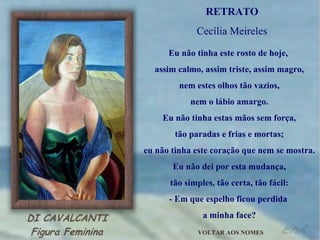 Eu não tinha este rosto de hoje,  assim calmo, assim triste, assim magro, nem estes olhos tão vazios, nem o lábio amargo. Eu não tinha estas mãos sem força, tão paradas e frias e mortas; eu não tinha este coração que nem se mostra. Eu não dei por esta mudança, tão simples, tão certa, tão fácil: - Em que espelho ficou perdida  a minha face? RETRATO Cecília Meireles VOLTAR AOS NOMES 