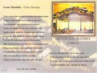 Gente Humilde  -  Chico Buarque Tem certos dias em que eu penso em minha gente  E sinto assim todo o meu peito se apertar  Porque parece que acontece de repente  Como um desejo de eu viver sem me notar  Igual a como quando eu passo num subúrbio  Eu muito bem vindo de trem de algum lugar  E aí me dá como uma inveja dessa gente  Que vai em frente sem nem ter com quem contar  São casas simples com cadeiras na calçada  E na fachada escrito em cima que é um lar  Pela varanda flores tristes e baldias  Como a alegria que não tem onde encostar  E aí me dá uma tristeza no meu peito  Feito um despeito de eu não ter como lutar  E eu que não creio, peço a Deus por minha gente  É gente humilde, que vontade de chorar  VOLTAR AOS NOMES 