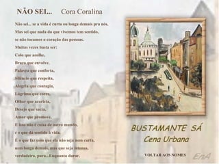 Não sei... se a vida é curta ou longa demais pra nós, Mas sei que nada do que vivemos tem sentido, se não tocamos o coração das pessoas. Muitas vezes basta ser: Colo que acolhe, Braço que envolve, Palavra que conforta, Silêncio que respeita, Alegria que contagia, Lágrima que corre, Olhar que acaricia, Desejo que sacia, Amor que promove. E isso não é coisa de outro mundo, é o que dá sentido à vida. É o que faz com que ela não seja nem curta, nem longa demais, mas que seja intensa, verdadeira, pura...Enquanto durar. NÃO SEI...   Cora Coralina VOLTAR AOS NOMES 