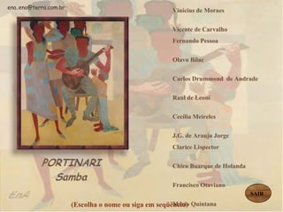Vinícius de Moraes  Vicente de Carvalho  Fernando Pessoa  Olavo Bilac  Carlos Drummond  de Andrade  Raul de Leoni  Cecília Meireles  J.G. de Araujo Jorge  Clarice Lispector  Chico Buarque de Holanda  Francisco Otaviano  Mário Quintana  Manuel Bandeira  Guilherme de Almeida Mário de Andrade  Castro Alves   Cora Coralina   (Escolha o nome ou siga em seqüência) ena . [email_address] SAIR 