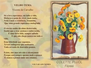 VELHO TEMA Vicente de Carvalho Só a leve esperança, em toda a vida,  Disfarça a pena de viver, mais nada;  Nem é mais a existência, resumida,  Que uma grande esperança malograda O eterno sonho da alma desterrada,  Sonho que a traz ansiosa e embevecida,  É uma hora feliz, sempre adiada  E que não chega nunca em toda a vida. Essa felicidade que supomos,  Árvore milagrosa que sonhamos  Toda arreada de dourados pomos, Existe, sim mas nós não a alcançamos  Porque está sempre apenas onde a pomos  E nunca a pomos onde nós estamos. VOLTAR AOS NOMES 