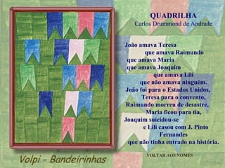 QUADRILHA Carlos Drummond de Andrade João amava Teresa  que amava Raimundo que amava Maria  que amava Joaquim  que amava Lili que não amava ninguém. João foi para o Estados Unidos,  Teresa para o convento, Raimundo morreu de desastre,  Maria ficou para tia, Joaquim suicidou-se  e Lili casou com J. Pinto Fernandes que não tinha entrado na história. VOLTAR AOS NOMES 