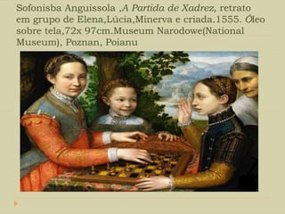 Sofonisba Anguissola ,A Partida de Xadrez, retrato
em grupo de Elena,Lúcia,Minerva e criada.1555. Óleo
sobre tela,72x 97cm.Museum Narodowe(National
Museum), Poznan, Poianu
 