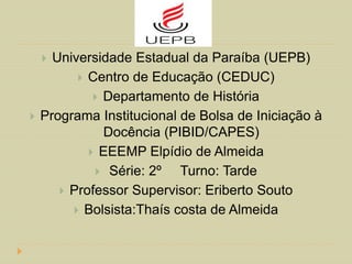  Universidade Estadual da Paraíba (UEPB)
 Centro de Educação (CEDUC)
 Departamento de História
 Programa Institucional de Bolsa de Iniciação à
Docência (PIBID/CAPES)
 EEEMP Elpídio de Almeida
 Série: 2º Turno: Tarde
 Professor Supervisor: Eriberto Souto
 Bolsista:Thaís costa de Almeida
 