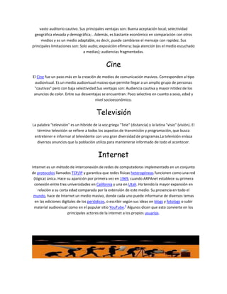 vasto auditorio cautivo. Sus principales ventajas son: Buena aceptación local; selectividad
 geográfica elevada y demográfica; . Además, es bastante económico en comparación con otros
     medios y es un medio adaptable, es decir, puede cambiarse el mensaje con rapidez. Sus
principales limitaciones son: Solo audio; exposición efímera; baja atención (es el medio escuchado
                                a medias); audiencias fragmentadas.


                                                Cine
El Cine fue un paso más en la creación de medios de comunicación masivos. Corresponden al tipo
  audiovisual. Es un medio audiovisual masivo que permite llegar a un amplio grupo de personas
 "cautivas" pero con baja selectividad.Sus ventajas son: Audiencia cautiva y mayor nitidez de los
 anuncios de color. Entre sus desventajas se encuentran: Poco selectivo en cuanto a sexo, edad y
                                      nivel socioeconómico.


                                         Televisión
La palabra "televisión" es un híbrido de la voz griega "Tele" (distancia) y la latina "visio" (visión). El
   término televisión se refiere a todos los aspectos de transmisión y programación, que busca
 entretener e informar al televidente con una gran diversidad de programas.La televisión enlaza
   diversos anuncios que la población utiliza para mantenerse informado de todo el acontecer.


                                           Internet
Internet es un método de interconexión de redes de computadoras implementado en un conjunto
de protocolos llamados TCP/IP y garantiza que redes físicas heterogéneas funcionen como una red
 (lógica) única. Hace su aparición por primera vez en 1969, cuando ARPAnet establece su primera
  conexión entre tres universidades en California y una en Utah. Ha tenido la mayor expansión en
    relación a su corta edad comparada por la extensión de este medio. Su presencia en todo el
 mundo, hace de Internet un medio masivo, donde cada uno puede informarse de diversos temas
  en las ediciones digitales de los periódicos, o escribir según sus ideas en blogs y fotologs o subir
 material audiovisual como en el popular sitio YouTube.4 Algunos dicen que esto convierte en los
                       principales actores de la internet a los propios usuarios.
 