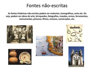 Fontes não-escritas
As fontes históricas não escritas podem ser materiais, iconográficas, orais etc. Ou
seja, podem ser obras de arte, brinquedos, fotografias, moedas, armas, ferramentas,
monumentos, pinturas, filmes, músicas, construções, etc.
 