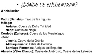 Andalucía:
Cádiz (Benalup): Tajo de las Figuras
Málaga:
Ardales: Cueva de Doña Trinidad
Nerja: Cueva de Nerja
Córdoba (Zuheros): Cueva de los Murciélagos
Jaén:
Jimena: Cueva de la Granja
Aldeaquemada: Tabla de Pochico
Santiago Pontones: Abrigos del Engarbo
Almería (Vélez Blanco): Cueva de Ambrosio, Cueva de los Letreros
¿DÓN E N U T ?
 